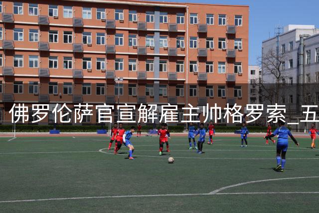 佛罗伦萨官宣解雇主帅格罗索 五大联赛新季下课第一人