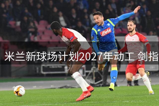 米兰新球场计划2027年动工 剑指2032欧洲杯