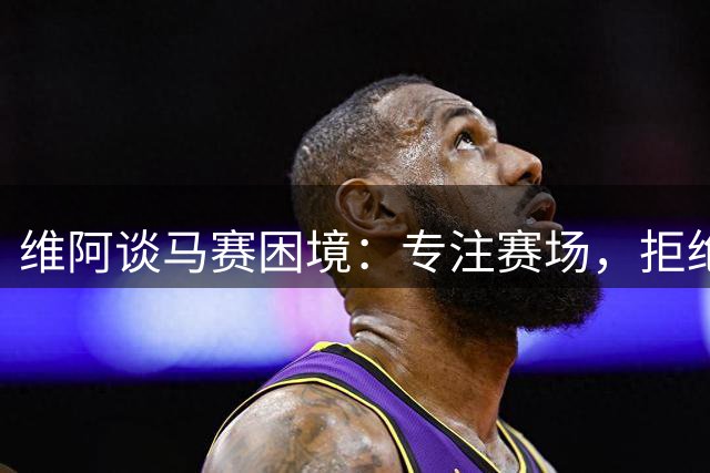 维阿谈马赛困境：专注赛场，拒绝转会流言干扰